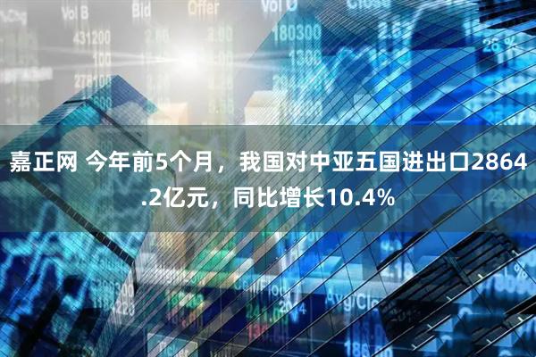嘉正网 今年前5个月，我国对中亚五国进出口2864.2亿元，同比增长10.4%