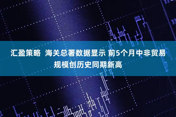 汇盈策略  海关总署数据显示 前5个月中非贸易规模创历史同期新高