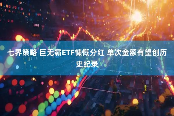 七界策略 巨无霸ETF慷慨分红 单次金额有望创历史纪录