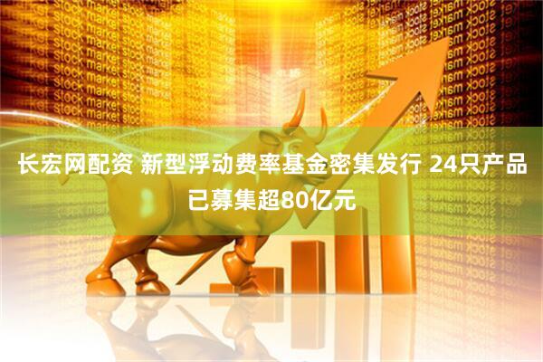 长宏网配资 新型浮动费率基金密集发行 24只产品已募集超80亿元