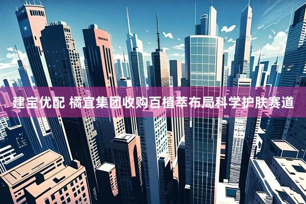 建宝优配 橘宜集团收购百植萃布局科学护肤赛道