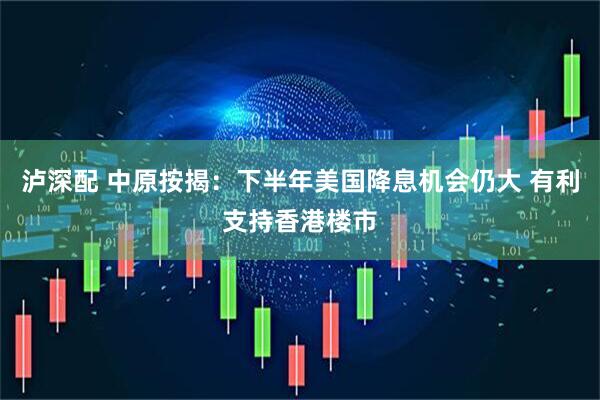 泸深配 中原按揭：下半年美国降息机会仍大 有利支持香港楼市