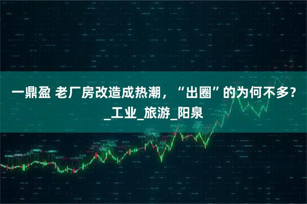 一鼎盈 老厂房改造成热潮，“出圈”的为何不多？_工业_旅游_阳泉