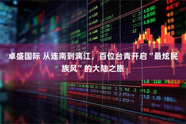 卓盛国际 从连南到漓江，百位台青开启“最炫民族风”的大陆之旅