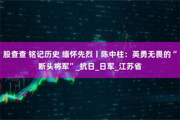 股查查 铭记历史 缅怀先烈丨陈中柱：英勇无畏的“断头将军”_抗日_日军_江苏省