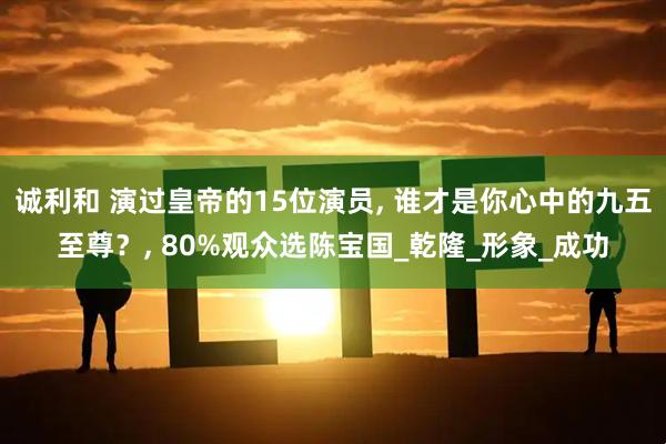 诚利和 演过皇帝的15位演员, 谁才是你心中的九五至尊？, 80%观众选陈宝国_乾隆_形象_成功