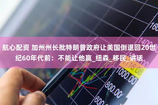 航心配资 加州州长批特朗普政府让美国倒退回20世纪60年代前：不能让他赢_纽森_移民_讲话