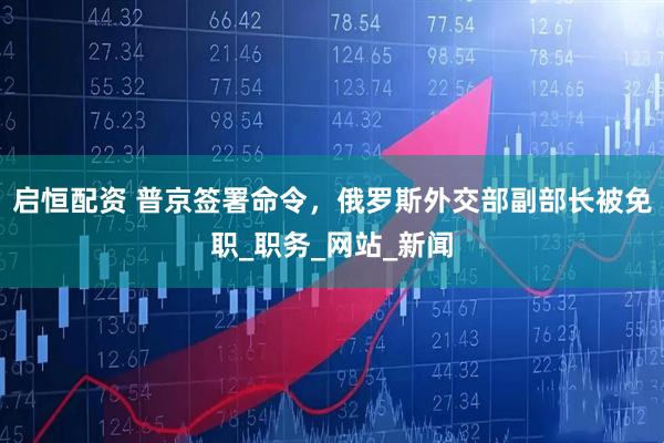 启恒配资 普京签署命令，俄罗斯外交部副部长被免职_职务_网站_新闻
