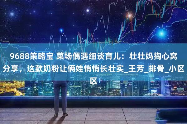 9688策略宝 菜场偶遇细谈育儿：壮壮妈掏心窝分享，这款奶粉让俩娃悄悄长壮实_王芳_排骨_小区