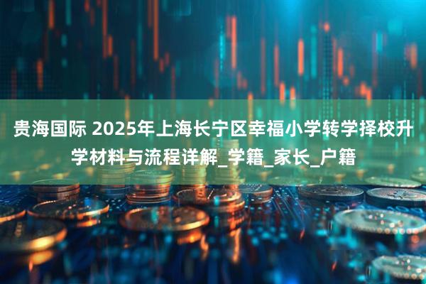 贵海国际 2025年上海长宁区幸福小学转学择校升学材料与流程详解_学籍_家长_户籍