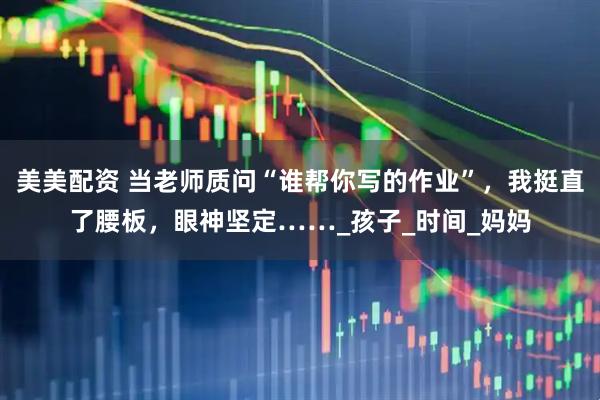美美配资 当老师质问“谁帮你写的作业”，我挺直了腰板，眼神坚定……_孩子_时间_妈妈