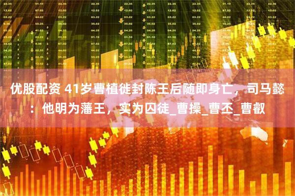优股配资 41岁曹植徙封陈王后随即身亡，司马懿：他明为藩王，实为囚徒_曹操_曹丕_曹叡