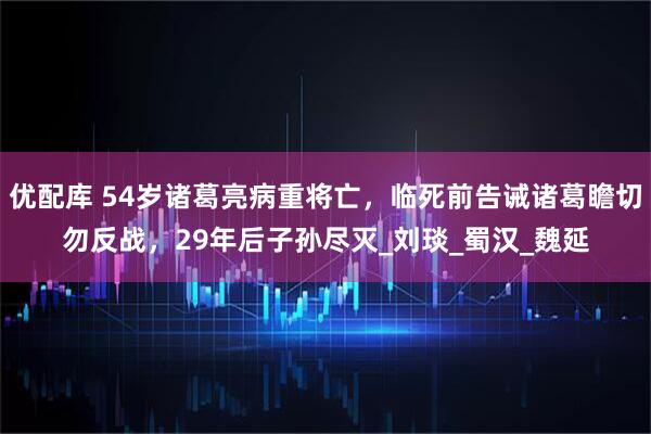 优配库 54岁诸葛亮病重将亡，临死前告诫诸葛瞻切勿反战，29年后子孙尽灭_刘琰_蜀汉_魏延
