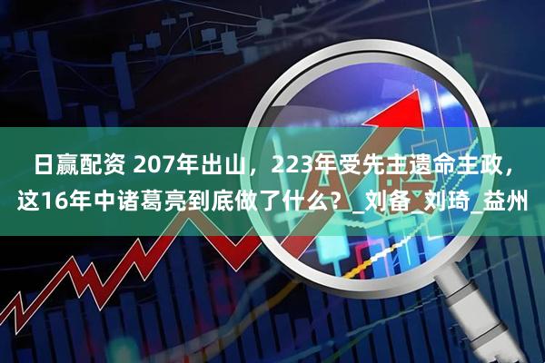日赢配资 207年出山，223年受先主遗命主政，这16年中诸葛亮到底做了什么？_刘备_刘琦_益州