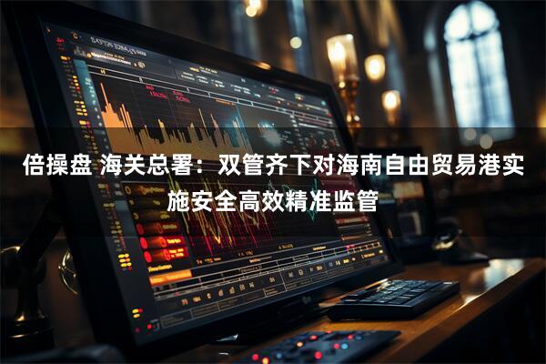 倍操盘 海关总署：双管齐下对海南自由贸易港实施安全高效精准监管