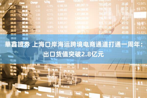 華鑫證券 上海口岸海运跨境电商通道打通一周年：出口货值突破2.8亿元