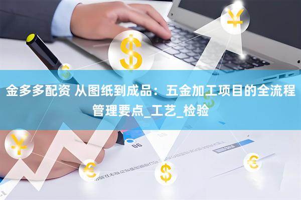 金多多配资 从图纸到成品：五金加工项目的全流程管理要点_工艺_检验