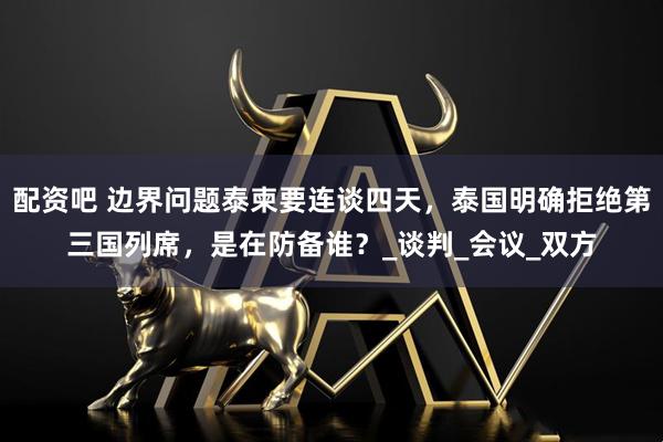 配资吧 边界问题泰柬要连谈四天，泰国明确拒绝第三国列席，是在防备谁？_谈判_会议_双方