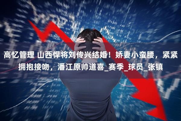 高忆管理 山西悍将刘传兴结婚！娇妻小蛮腰，紧紧拥抱接吻，潘江原帅道喜_赛季_球员_张镇