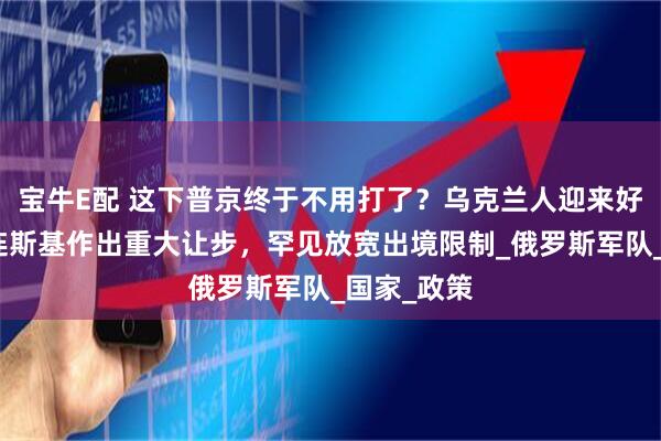 宝牛E配 这下普京终于不用打了？乌克兰人迎来好消息，泽连斯基作出重大让步，罕见放宽出境限制_俄罗斯军队_国家_政策