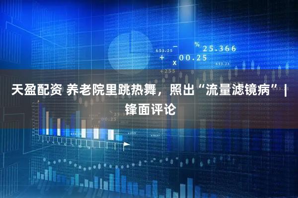 天盈配资 养老院里跳热舞，照出“流量滤镜病” | 锋面评论