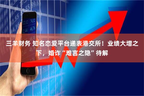 三羊财务 知名恋爱平台递表港交所！业绩大增之下，婚诈“难言之隐”待解