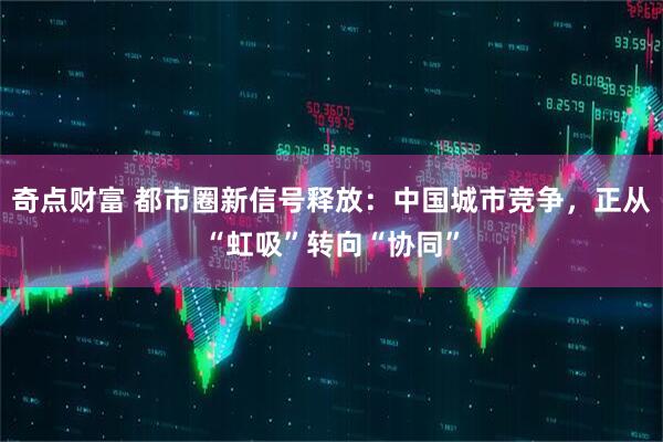 奇点财富 都市圈新信号释放：中国城市竞争，正从“虹吸”转向“协同”