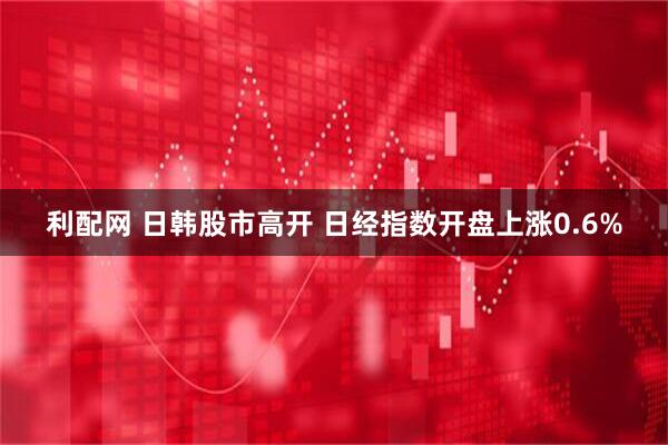 利配网 日韩股市高开 日经指数开盘上涨0.6%