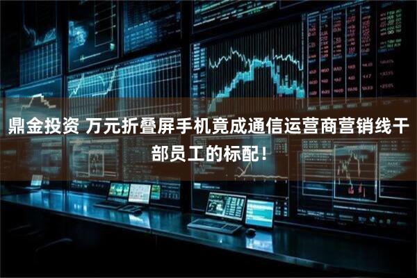 鼎金投资 万元折叠屏手机竟成通信运营商营销线干部员工的标配！