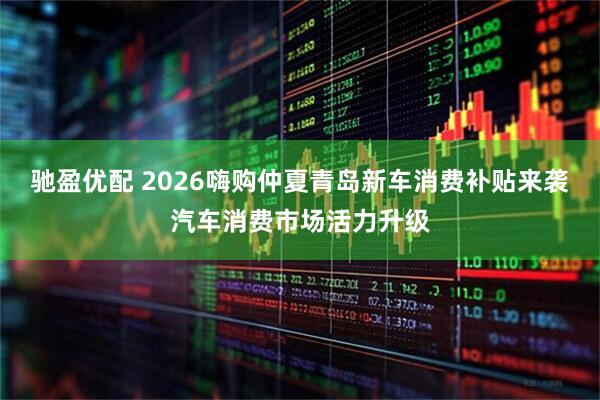 驰盈优配 2026嗨购仲夏青岛新车消费补贴来袭汽车消费市场活力升级